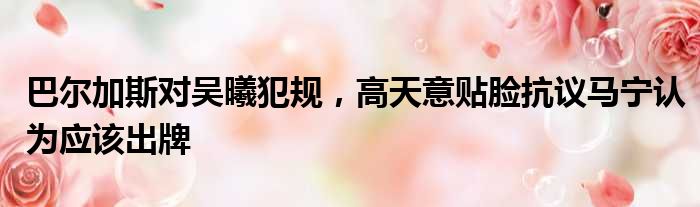 巴尔加斯对吴曦犯规，高天意贴脸抗议马宁认为应该出牌