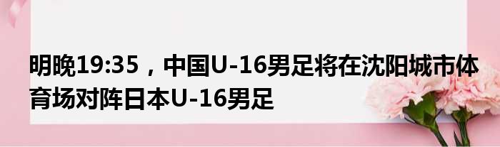 明晚19:35，中国U-16男足将在沈阳城市体育场对阵日本U-16男足