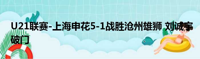 U21联赛-上海申花5-1战胜沧州雄狮 刘诚宇破门
