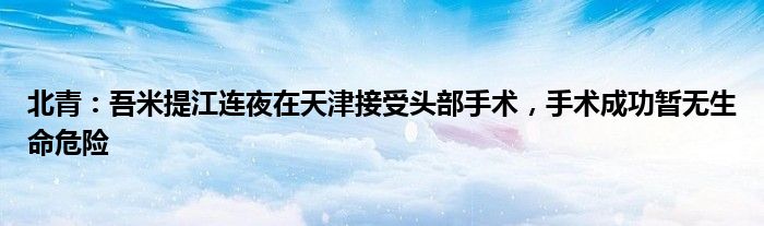 北青：吾米提江连夜在天津接受头部手术，手术成功暂无生命危险
