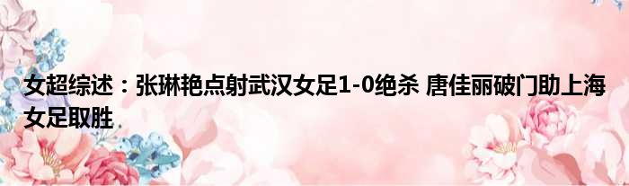女超综述：张琳艳点射武汉女足1-0绝杀 唐佳丽破门助上海女足取胜