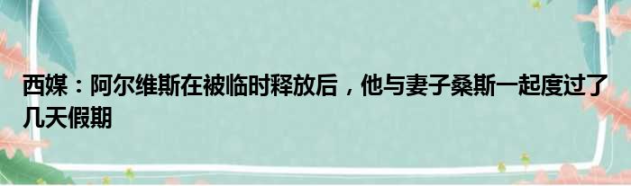 西媒：阿尔维斯在被临时释放后，他与妻子桑斯一起度过了几天假期
