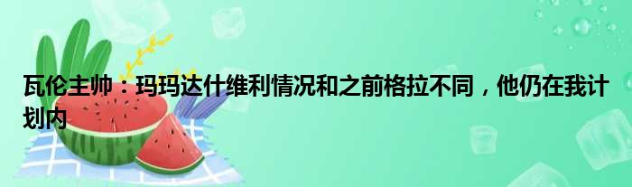 瓦伦主帅：玛玛达什维利情况和之前格拉不同，他仍在我计划内