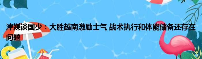 津媒谈国少：大胜越南激励士气 战术执行和体能储备还存在问题