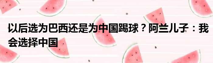 以后选为巴西还是为中国踢球？阿兰儿子：我会选择中国