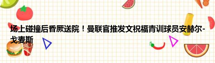 场上碰撞后昏厥送院！曼联官推发文祝福青训球员安赫尔-戈麦斯