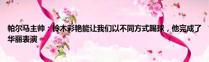 帕尔马主帅：铃木彩艳能让我们以不同方式踢球，他完成了华丽表演