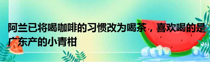 阿兰已将喝咖啡的习惯改为喝茶，喜欢喝的是广东产的小青柑