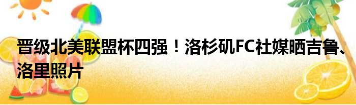 晋级北美联盟杯四强！洛杉矶FC社媒晒吉鲁、洛里照片