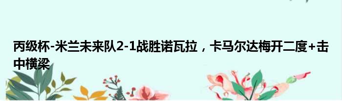 丙级杯-米兰未来队2-1战胜诺瓦拉，卡马尔达梅开二度+击中横梁