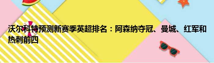 沃尔科特预测新赛季英超排名：阿森纳夺冠、曼城、红军和热刺前四