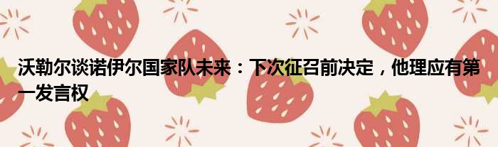 沃勒尔谈诺伊尔国家队未来：下次征召前决定，他理应有第一发言权