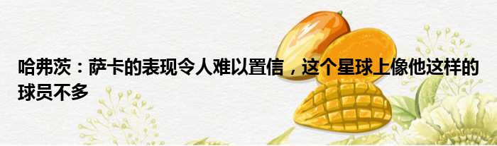 哈弗茨：萨卡的表现令人难以置信，这个星球上像他这样的球员不多