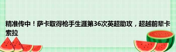 精准传中！萨卡取得枪手生涯第36次英超助攻，超越前辈卡索拉