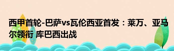 西甲首轮-巴萨vs瓦伦西亚首发：莱万、亚马尔领衔 库巴西出战