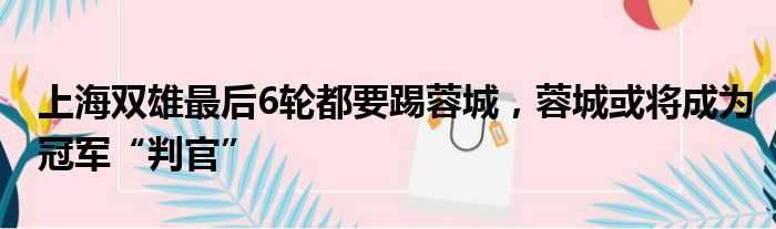 上海双雄最后6轮都要踢蓉城，蓉城或将成为冠军“判官”