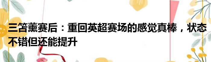 三笘薰赛后：重回英超赛场的感觉真棒，状态不错但还能提升