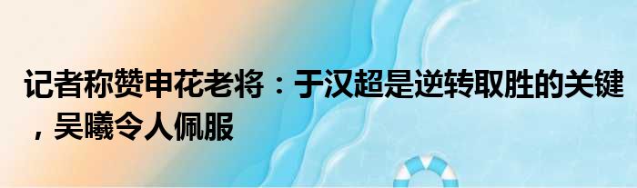 记者称赞申花老将：于汉超是逆转取胜的关键，吴曦令人佩服
