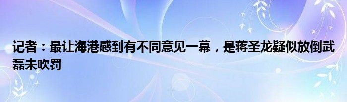 记者：最让海港感到有不同意见一幕，是蒋圣龙疑似放倒武磊未吹罚