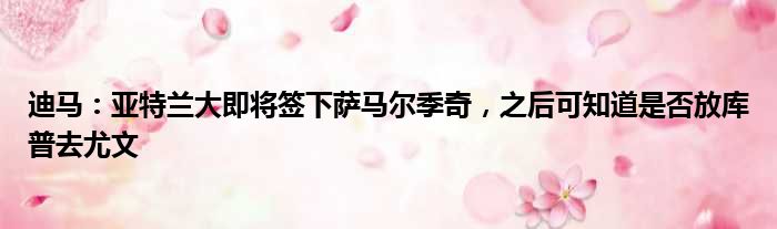 迪马：亚特兰大即将签下萨马尔季奇，之后可知道是否放库普去尤文