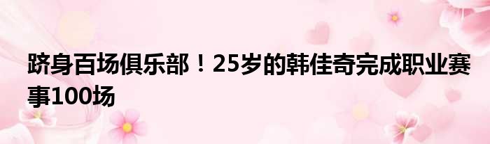 跻身百场俱乐部！25岁的韩佳奇完成职业赛事100场