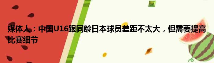 媒体人：中国U16跟同龄日本球员差距不太大，但需要提高比赛细节