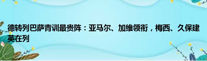 德转列巴萨青训最贵阵：亚马尔、加维领衔，梅西、久保建英在列