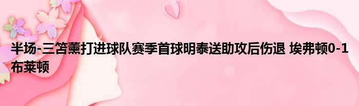半场-三笘薰打进球队赛季首球明泰送助攻后伤退 埃弗顿0-1布莱顿