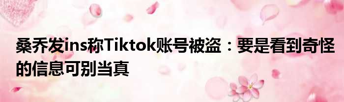 桑乔发ins称Tiktok账号被盗：要是看到奇怪的信息可别当真