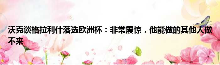 沃克谈格拉利什落选欧洲杯：非常震惊，他能做的其他人做不来