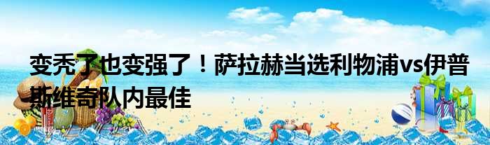 变秃了也变强了！萨拉赫当选利物浦vs伊普斯维奇队内最佳