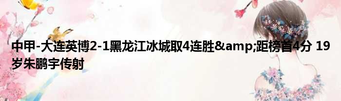 中甲-大连英博2-1黑龙江冰城取4连胜&距榜首4分 19岁朱鹏宇传射