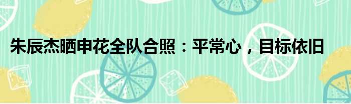 朱辰杰晒申花全队合照：平常心，目标依旧