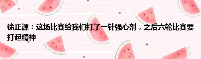 徐正源：这场比赛给我们打了一针强心剂，之后六轮比赛要打起精神
