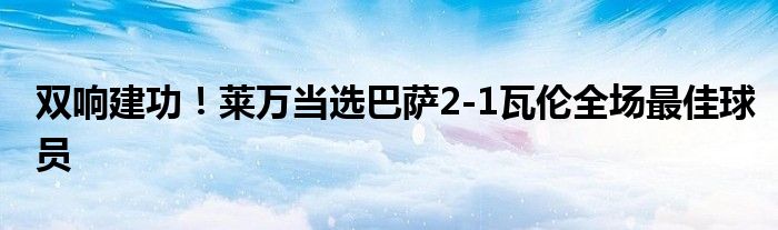 双响建功！莱万当选巴萨2-1瓦伦全场最佳球员