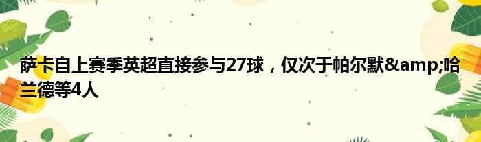 萨卡自上赛季英超直接参与27球，仅次于帕尔默&哈兰德等4人