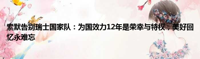 索默告别瑞士国家队：为国效力12年是荣幸与特权，美好回忆永难忘