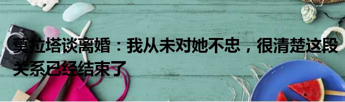 莫拉塔谈离婚：我从未对她不忠，很清楚这段关系已经结束了