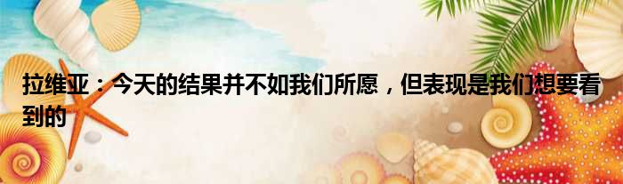 拉维亚：今天的结果并不如我们所愿，但表现是我们想要看到的