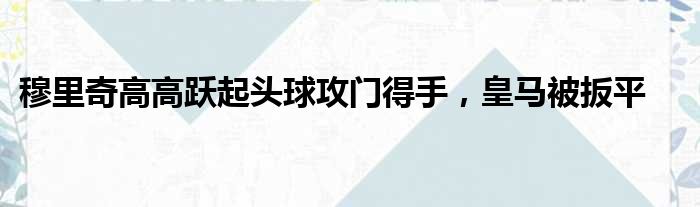 穆里奇高高跃起头球攻门得手，皇马被扳平