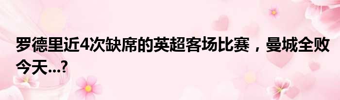 罗德里近4次缺席的英超客场比赛，曼城全败今天...?