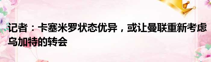 记者：卡塞米罗状态优异，或让曼联重新考虑乌加特的转会
