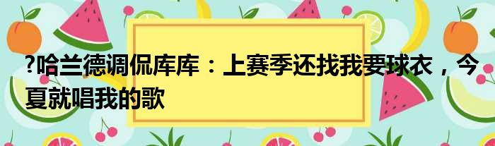 ?哈兰德调侃库库：上赛季还找我要球衣，今夏就唱我的歌