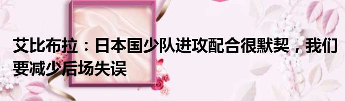 艾比布拉：日本国少队进攻配合很默契，我们要减少后场失误
