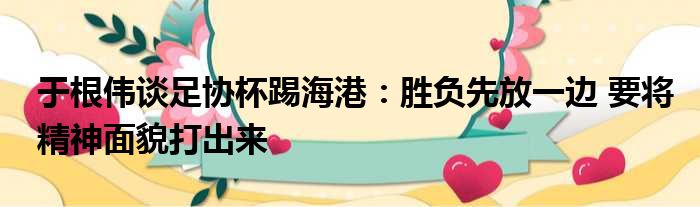 于根伟谈足协杯踢海港：胜负先放一边 要将精神面貌打出来