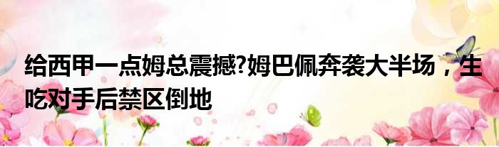 给西甲一点姆总震撼?姆巴佩奔袭大半场，生吃对手后禁区倒地
