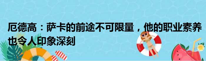 厄德高：萨卡的前途不可限量，他的职业素养也令人印象深刻