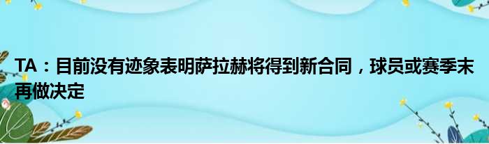 TA：目前没有迹象表明萨拉赫将得到新合同，球员或赛季末再做决定
