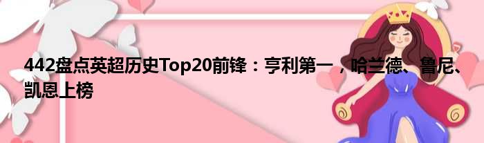 442盘点英超历史Top20前锋：亨利第一，哈兰德、鲁尼、凯恩上榜