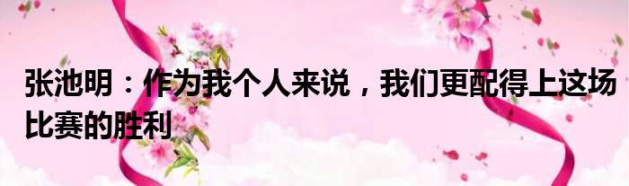 张池明：作为我个人来说，我们更配得上这场比赛的胜利